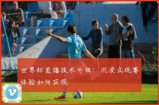 世界杯直播技术升级：沉浸式观赛体验如何实现