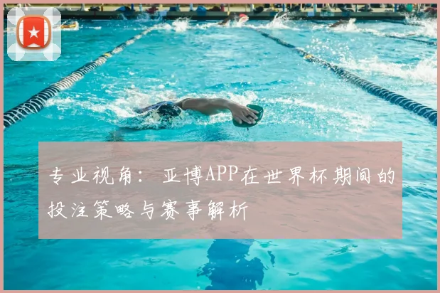 专业视角：亚博APP在世界杯期间的投注策略与赛事解析