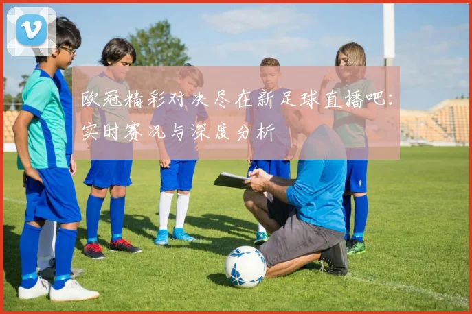 欧冠精彩对决尽在新足球直播吧：实时赛况与深度分析