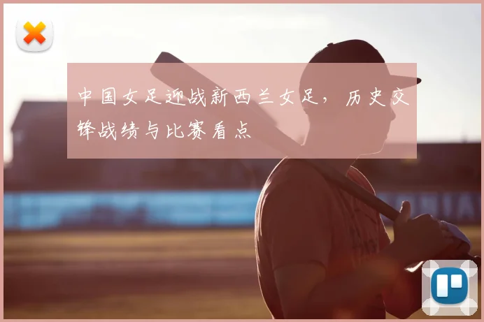 中国女足迎战新西兰女足，历史交锋战绩与比赛看点