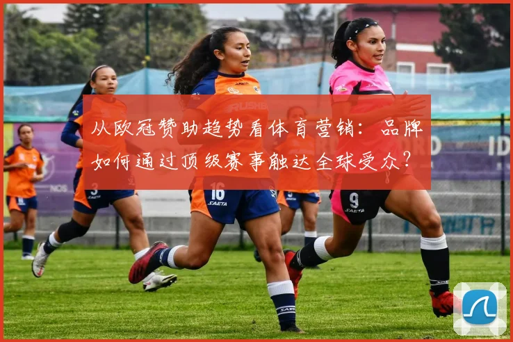 从欧冠赞助趋势看体育营销：品牌如何通过顶级赛事触达全球受众？
