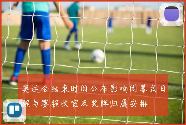 奥运会结束时间公布影响闭幕式日程与赛程收官及奖牌归属安排