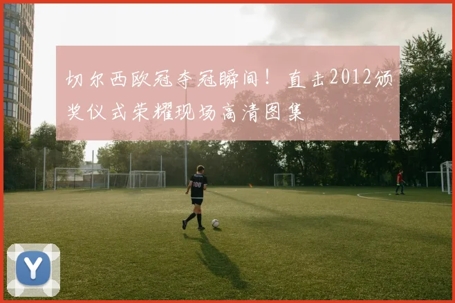 切尔西欧冠夺冠瞬间！直击2012颁奖仪式荣耀现场高清图集