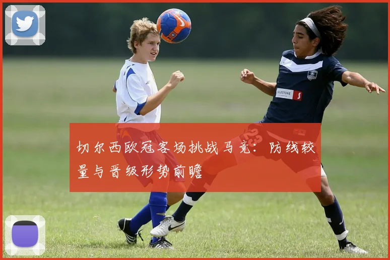 切尔西欧冠客场挑战马竞：防线较量与晋级形势前瞻